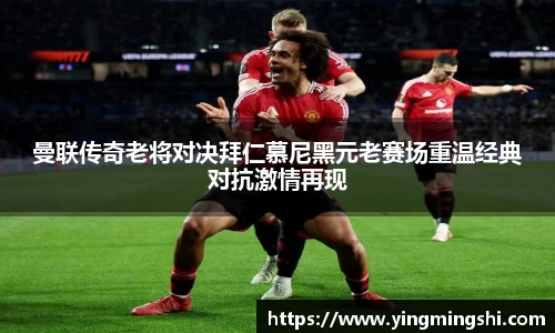 曼联传奇老将对决拜仁慕尼黑元老赛场重温经典对抗激情再现